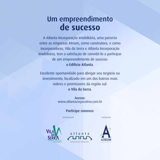 A Atlanta Incorporação Imobiliária, uma parceria
entre as empresas Atrium, como construtora, e como
incorporadoras, Vila da Serra e Atlanta Incorporação
Imobiliária, tem a satisfação de convidá-lo a participar
de um empreendimento de sucesso:
o Edifício Atlanta.
Excelente oportunidade para abrigar seu negócio ou
investimento, localizado em um dos bairros mais
nobres e promissores da região sul:
o Vila da Serra.
Um empreendimento
de sucesso
Participe conosco:
Acesse:
www.atlantacorporativo.com.br
CONSTRUÇÃOINCORPORAÇÃO
 