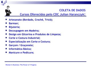 COLETA DE DADOS
Cursos Oferecidos pelo CDC Julian Haranczyk:











Artesanato (Bordado, Crochê, Tricô);
Barman;
Bijuteria;
Decoupagem em Madeira;
Design em Glicerina e Produtos de Limpeza;
Corte e Costura Industrial;
Especialização em Corte e Costura;
Garçom / Graçonete;
Informática Básica;
Manicure e Pedicure;

Women in Business: The Power of Progress

 