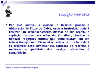 SOLUÇÃO PROPOSTA


Por esse motivo, a Women in Business propõe a
elaboração do Fluxo de Caixa, onde a Instituição poderá
realizar um acompanhamento mensal de sua receita e
captação de recursos além de Visualizar, Analisar e
Realizar Projeções futuras que influenciaram em um
futuro Planejamento Financeiro, onde a Instituição poderá
se organizar para aumentar sua captação de recursos e
melhorar a qualidade dos serviços oferecidos à
comunidade.

Women in Business: The Power of Progress

 