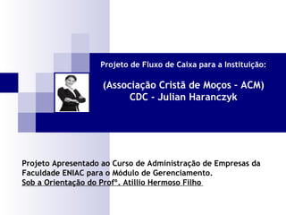 Projeto de Fluxo de Caixa para a Instituição:

(Associação Cristã de Moços – ACM)
CDC - Julian Haranczyk

Projeto Apresentado ao Curso de Administração de Empresas da
Faculdade ENIAC para o Módulo de Gerenciamento.
Sob a Orientação do Profº. Atillio Hermoso Filho

 