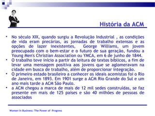 História da ACM








No século XIX, quando surgiu a Revolução Industrial , as condições
de vida eram precárias, as jornadas de trabalho extensas e as
opções de lazer inexistentes,
George Williams, um jovem
preocupado com o bem-estar e o futuro de sua geração, fundou a
Young Men's Christian Association ou YMCA, em 6 de junho de 1844.
O trabalho teve início a partir da leitura de textos bíblicos, a fim de
levar uma mensagem positiva aos jovens que se aglomeravam na
cidade em busca de trabalho, além de proporcionar integração.
O primeiro estado brasileiro a conhecer os ideais acemistas foi o Rio
de Janeiro, em 1893. Em 1901 surge a ACM Rio Grande do Sul e um
ano mais tarde a ACM São Paulo.
a ACM chegou a marca de mais de 12 mil sedes construídas, se faz
presente em mais de 125 países e são 40 milhões de pessoas de
associados
Women in Business: The Power of Progress

 