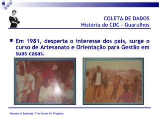 COLETA DE DADOS
História do CDC - Guarulhos


Em 1981, desperta o interesse dos pais, surge o
curso de Artesanato e Orientação para Gestão em
suas casas.

Women in Business: The Power of Progress

 