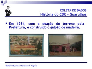 COLETA DE DADOS

História do CDC - Guarulhos


Em 1984, com a doação do terreno pela
Prefeitura, é construído o galpão de madeira.

Women in Business: The Power of Progress

 