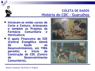 COLETA DE DADOS

História do CDC - Guarulhos




Iniciaram-se então cursos de
Corte e Costura, Artesanato
e também os Projetos da
Farmácia
Comunitária
e
Horticultura.
O apoio Financeiro da EZE
(Central Evangélica Alemã
de
Ajuda
ao
Desenvolvimento), em 1986
permitiu
o
início
da
Construção do CDC (Centro
de
Desenvolvimento
Comunitário).

Women in Business: The Power of Progress

 
