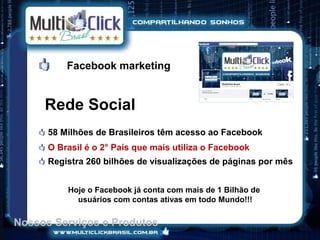 Facebook marketing


     Rede Social
      58 Milhões de Brasileiros têm acesso ao Facebook
      O Brasil é o 2° País que mais utiliza o Facebook
      Registra 260 bilhões de visualizações de páginas por mês


          Hoje o Facebook já conta com mais de 1 Bilhão de
            usuários com contas ativas em todo Mundo!!!

Nossos Serviços e Produtos
 