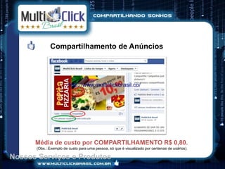 Compartilhamento de Anúncios




                        http://www.multiclickbrasil.co/




      Média de custo por COMPARTILHAMENTO R$ 0,80.
      (Obs.: Exemplo de custo para uma pessoa, só que é visualizado por centenas de usários).

Nossos Serviços e Produtos
 