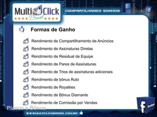 Formas de Ganho

        Rendimento de Compartilhamento de Anúncios
        Rendimento de Assinaturas Diretas
        Rendimento de Residual de Equipe
        Rendimento de Pares de Assinaturas
        Rendimento de Trios de assinaturas adicionais
        Rendimento de bônus Rubi
        Rendimento de Royalties
        Rendimento de Bônus Diamante
        Rendimento de Comissão por Vendas
Planos e Bônus
 