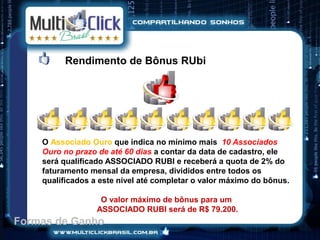 Rendimento de Bônus RUbi




    O Associado Ouro que indica no mínimo mais 10 Associados
    Ouro no prazo de até 60 dias a contar da data de cadastro, ele
    será qualificado ASSOCIADO RUBI e receberá a quota de 2% do
    faturamento mensal da empresa, divididos entre todos os
    qualificados a este nível até completar o valor máximo do bônus.

                   O valor máximo de bônus para um
                  ASSOCIADO RUBI será de R$ 79.200.
Formas de Ganho
 