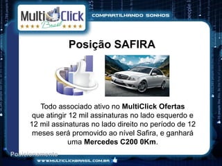 Posição SAFIRA




        Todo associado ativo no MultiClick Ofertas
      que atingir 12 mil assinaturas no lado esquerdo e
     12 mil assinaturas no lado direito no período de 12
      meses será promovido ao nível Safira, e ganhará
                  uma Mercedes C200 0Km.
Posicionamento
 