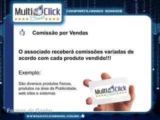 Comissão por Vendas


   O associado receberá comissões variadas de
   acordo com cada produto vendido!!!

   Exemplo:
   São diversos produtos físicos,
   produtos na área da Publicidade,
   web sites e sistemas



Formas de Ganho
 