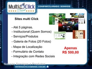 Sites multi Click

    - Até 5 páginas.
    - Institucional (Quem Somos)
    - Serviços/Produtos
    - Galeria de Fotos (20 Fotos)
    - Mapa de Localização             Apenas
    - Formulário de Contato          R$ 500,00
    - Integração com Redes Sociais

Nossos Serviços e Produtos
 