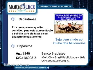 Cadastre-se

    Procure a pessoa que lhe
    convidou para esta apresentação
    e solicite para ela fazer o seu
    cadastro imediatamente!
                                       Seja bem vindo ao
                                      Clube dos Milionários
        Depósitos

       Ag.: 2146          Banco Bradesco
       C/C.: 36008-2      MultiClick Brasil Publicidade – Ltda
                          CNPJ: 10.248.759/0001-41
Não perca tempo
 