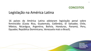 CONCEITOS
Legislação na América Latina
16 países da América Latina adotaram legislação penal sobre
feminicídio (Costa Rica, Guatemala, Colômbia, El Salvador, Chile,
México, Nicarágua, Argentina, Bolívia, Honduras, Panamá, Peru,
Equador, República Dominicana, Venezuela mais o Brasil).
10
 