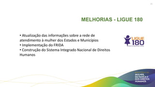 MELHORIAS - LIGUE 180
• Atualização das informações sobre a rede de
atendimento à mulher dos Estados e Municípios
• Implementação do FRIDA
• Construção do Sistema Integrado Nacional de Direitos
Humanos
21
 