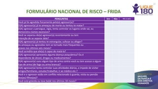 PERGUNTAS Sim Não Não se aplica
Você já foi agredida fisicamente pelo(a) agressor(a)?
O(A) agressor(a) já te ameaçou de morte ou tentou te matar?
O(A) agressor a persegue, vigia, tenta controlar os lugares onde vai, ou
demonstra ciúmes excessivo?
Você se separou do(a) agressor(a) recentemente ou tem
intenção de se separar dele?
O(A) agressor(a) já tentou te estrangular, sufocar ou afogar?
As ameaças ou agressões tem se tornado mais frequentes ou
graves nos últimos seis meses?
Você acredita que ele(a) é capaz de matá-la?
O(A) agressor(a) apresenta alguma doença psiquiátrica? Ou é
dependente de álcool, drogas ou medicamentos?
O(A) agressor(a) usou algum tipo de arma contra você ou tem acesso a algum
tipo de arma (de fogo ou arma branca)?
O(A) agressor(a) tenta controlar suas atividades diárias, a impede de visitar
amigos/familiares, estudar/trabalhar, ir ao médico etc.?
Você e o agressor estão em conflito relacionado à guarda, visita ou pensão
dos(as) filhos(as)?
Você está grávida ou teve bebê nos últimos 18 meses?
FORMULÁRIO NACIONAL DE RISCO – FRIDA
22
 
