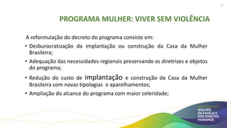 PROGRAMA MULHER: VIVER SEM VIOLÊNCIA
A reformulação do decreto do programa consiste em:
• Desburocratização da implantação ou construção da Casa da Mulher
Brasileira;
• Adequação das necessidades regionais preservando as diretrizes e objetos
do programa;
• Redução do custo de implantação e construção da Casa da Mulher
Brasileira com novas tipologias e aparelhamentos;
• Ampliação do alcance do programa com maior celeridade;
27
 