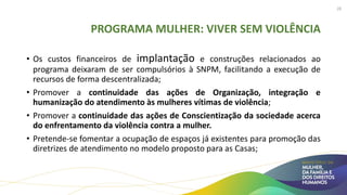 PROGRAMA MULHER: VIVER SEM VIOLÊNCIA
• Os custos financeiros de implantação e construções relacionados ao
programa deixaram de ser compulsórios à SNPM, facilitando a execução de
recursos de forma descentralizada;
• Promover a continuidade das ações de Organização, integração e
humanização do atendimento às mulheres vítimas de violência;
• Promover a continuidade das ações de Conscientização da sociedade acerca
do enfrentamento da violência contra a mulher.
• Pretende-se fomentar a ocupação de espaços já existentes para promoção das
diretrizes de atendimento no modelo proposto para as Casas;
28
 