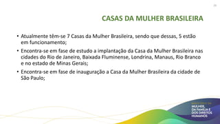 CASAS DA MULHER BRASILEIRA
• Atualmente têm-se 7 Casas da Mulher Brasileira, sendo que dessas, 5 estão
em funcionamento;
• Encontra-se em fase de estudo a implantação da Casa da Mulher Brasileira nas
cidades do Rio de Janeiro, Baixada Fluminense, Londrina, Manaus, Rio Branco
e no estado de Minas Gerais;
• Encontra-se em fase de inauguração a Casa da Mulher Brasileira da cidade de
São Paulo;
29
 