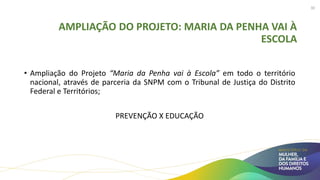 AMPLIAÇÃO DO PROJETO: MARIA DA PENHA VAI À
ESCOLA
• Ampliação do Projeto “Maria da Penha vai à Escola” em todo o território
nacional, através de parceria da SNPM com o Tribunal de Justiça do Distrito
Federal e Territórios;
PREVENÇÃO X EDUCAÇÃO
30
 