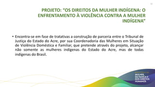PROJETO: “OS DIREITOS DA MULHER INDÍGENA: O
ENFRENTAMENTO À VIOLÊNCIA CONTRA A MULHER
INDÍGENA”
• Encontra-se em fase de tratativas a construção de parceria entre o Tribunal de
Justiça do Estado do Acre, por sua Coordenadoria das Mulheres em Situação
de Violência Doméstica e Familiar, que pretende através do projeto, alcançar
não somente as mulheres indígenas do Estado do Acre, mas de todas
indígenas do Brasil.
32
 