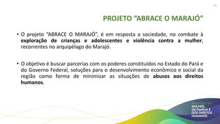 PROJETO “ABRACE O MARAJÓ”
• O projeto “ABRACE O MARAJÓ”, é em resposta a sociedade, no combate à
exploração de crianças e adolescentes e violência contra a mulher,
recorrentes no arquipélago do Marajó.
• O objetivo é buscar parcerias com os poderes constituídos no Estado do Pará e
do Governo Federal, soluções para o desenvolvimento econômico e social da
região como forma de minimizar as situações de abusos aos direitos
humanos.
33
 