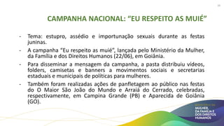 CAMPANHA NACIONAL: “EU RESPEITO AS MUIÉ”
- Tema: estupro, assédio e importunação sexuais durante as festas
juninas.
- A campanha “Eu respeito as muié”, lançada pelo Ministério da Mulher,
da Família e dos Direitos Humanos (22/06), em Goiânia.
- Para disseminar a mensagem da campanha, a pasta distribuiu vídeos,
folders, camisetas e banners a movimentos sociais e secretarias
estaduais e municipais de políticas para mulheres.
- Também foram realizadas ações de panfletagem ao público nas festas
do O Maior São João do Mundo e Arraiá do Cerrado, celebradas,
respectivamente, em Campina Grande (PB) e Aparecida de Goiânia
(GO).
34
 