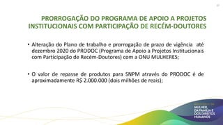 PRORROGAÇÃO DO PROGRAMA DE APOIO A PROJETOS
INSTITUCIONAIS COM PARTICIPAÇÃO DE RECÉM-DOUTORES
• Alteração do Plano de trabalho e prorrogação de prazo de vigência até
dezembro 2020 do PRODOC (Programa de Apoio a Projetos Institucionais
com Participação de Recém-Doutores) com a ONU MULHERES;
• O valor de repasse de produtos para SNPM através do PRODOC é de
aproximadamente R$ 2.000.000 (dois milhões de reais);
37
 