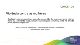 CONCEITOS
Violência contra as mulheres
Qualquer ação ou conduta, baseada na questão de sexo, que cause morte,
dano ou sofrimento físico, sexual ou psicológico à mulher, tanto no âmbito
público como no privado.
(Política Nacional de Enfrentamento à Violência contra as Mulheres e fundamenta-se
na Convenção de Belém do Pará)
4
 