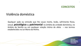 CONCEITOS
Violência doméstica
Qualquer ação ou omissão que lhe cause morte, lesão, sofrimento físico,
sexual, psicológico ou patrimonial no âmbito da unidade doméstica, no
âmbito da família ou em qualquer relação íntima de afeto – nos termos
estabelecidos na Lei Maria da Penha.
5
 