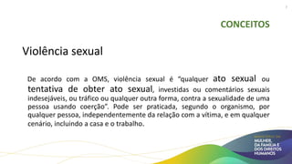 CONCEITOS
Violência sexual
De acordo com a OMS, violência sexual é “qualquer ato sexual ou
tentativa de obter ato sexual, investidas ou comentários sexuais
indesejáveis, ou tráfico ou qualquer outra forma, contra a sexualidade de uma
pessoa usando coerção”. Pode ser praticada, segundo o organismo, por
qualquer pessoa, independentemente da relação com a vítima, e em qualquer
cenário, incluindo a casa e o trabalho.
7
 