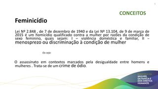 CONCEITOS
Feminicídio
Lei Nº 2.848 , de 7 de dezembro de 1940 e da Lei Nº 13.104, de 9 de março de
2015 é um homicídio qualificado contra a mulher por razões da condição de
sexo feminino, quais sejam: I – violência doméstica e familiar, II –
menosprezo ou discriminação à condição de mulher
Ou seja:
O assassinato em contextos marcados pela desigualdade entre homens e
mulheres . Trata-se de um crime de ódio.
9
 