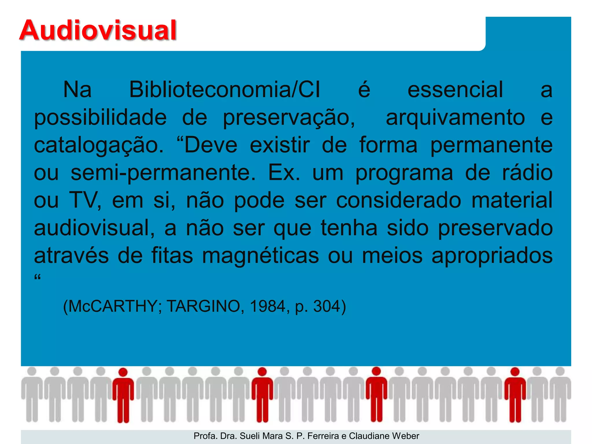 Na Biblioteconomia/CI é essencial a
possibilidade de preservação, arquivamento e
catalogação. “Deve existir de forma permanente
ou semi-permanente. Ex. um programa de rádio
ou TV, em si, não pode ser considerado material
audiovisual, a não ser que tenha sido preservado
através de fitas magnéticas ou meios apropriados
“
(McCARTHY; TARGINO, 1984, p. 304)
Profa. Dra. Sueli Mara S. P. Ferreira e Claudiane Weber
Audiovisual
 