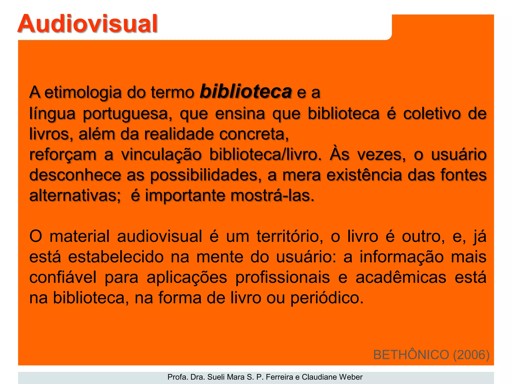 Profa. Dra. Sueli Mara S. P. Ferreira e Claudiane Weber
A etimologia do termo biblioteca e a
língua portuguesa, que ensina que biblioteca é coletivo de
livros, além da realidade concreta,
reforçam a vinculação biblioteca/livro. Às vezes, o usuário
desconhece as possibilidades, a mera existência das fontes
alternativas; é importante mostrá-las.
O material audiovisual é um território, o livro é outro, e, já
está estabelecido na mente do usuário: a informação mais
confiável para aplicações profissionais e acadêmicas está
na biblioteca, na forma de livro ou periódico.
BETHÔNICO (2006)
Audiovisual
 