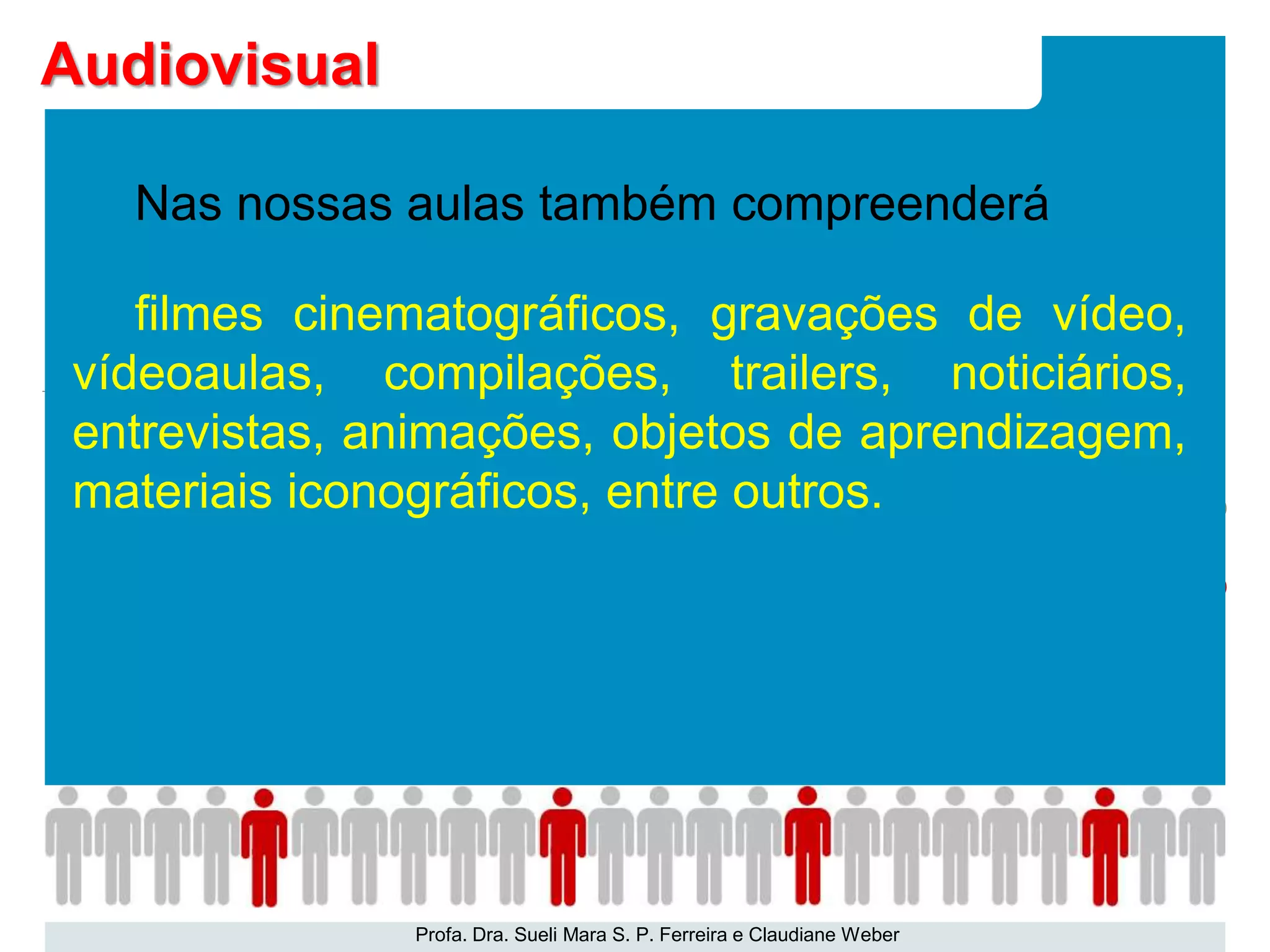 Nas nossas aulas também compreenderá
filmes cinematográficos, gravações de vídeo,
vídeoaulas, compilações, trailers, noticiários,
entrevistas, animações, objetos de aprendizagem,
materiais iconográficos, entre outros.
Profa. Dra. Sueli Mara S. P. Ferreira e Claudiane Weber
Audiovisual
 