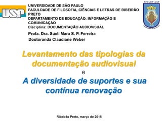 Levantamento das tipologias da
documentação audiovisual
e
A diversidade de suportes e sua
contínua renovação
Doutoranda Claudiane Weber
UNIVERSIDADE DE SÃO PAULO
FACULDADE DE FILOSOFIA, CIÊNCIAS E LETRAS DE RIBEIRÃO
PRETO
DEPARTAMENTO DE EDUCAÇÃO, INFORMAÇÃO E
COMUNICAÇÃO
Disciplina: DOCUMENTAÇÃO AUDIOVISUAL
Profa. Dra. Sueli Mara S. P. Ferreira
Ribeirão Preto, março de 2015
 