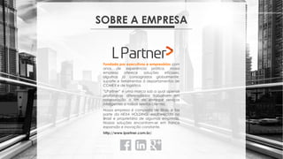 SOBRE A EMPRESA
Fundada por executivos e empresários com
anos de experiência prática, nossa
empresa oferece soluções eficazes,
algumas já consagradas globalmente,
suporte e ferramentas à departamentos de
COMEX e de logística.
“LPartner” é uma marca sob a qual apenas
profissionais diferenciados trabalham em
colaboração a fim de entregar serviços
inteligentes a nossos seletos clientes.
Nossa empresa é composta de filiais, e faz
parte da HEXA HOLDING, estabelecida no
Brasil e proprietária de algumas empresas.
Nossas soluções encontram-se em franca
expansão e inovação constante.
http://www.lpartner.com.br/.
 