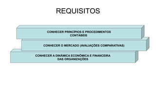 REQUISITOS 
CONHECER PRINCÍPIOS E PROCEDIMENTOS 
CONTÁBEIS 
CONHECER O MERCADO (AVALIAÇÕES COMPARATIVAS) 
CONHECER A DINÂMICA ECONÔMICA E FINANCEIRA 
DAS ORGANIZAÇÕES 
 