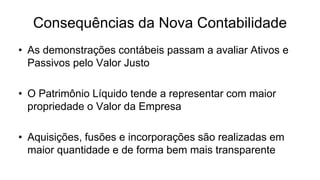 Consequências da Nova Contabilidade 
• As demonstrações contábeis passam a avaliar Ativos e 
Passivos pelo Valor Justo 
• O Patrimônio Líquido tende a representar com maior 
propriedade o Valor da Empresa 
• Aquisições, fusões e incorporações são realizadas em 
maior quantidade e de forma bem mais transparente 
 