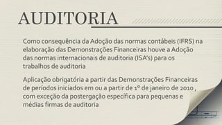 AUDITORIA 
Como consequência da Adoção das normas contábeis (IFRS) na 
elaboração das Demonstrações Financeiras houve a Adoção 
das normas internacionais de auditoria (ISA’s) para os 
trabalhos de auditoria 
Aplicação obrigatória a partir das Demonstrações Financeiras 
de períodos iniciados em ou a partir de 1° de janeiro de 2010 , 
com exceção da postergação específica para pequenas e 
médias firmas de auditoria 
 