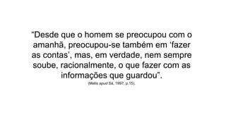 “Desde que o homem se preocupou com o 
amanhã, preocupou-se também em ‘fazer 
as contas’, mas, em verdade, nem sempre 
soube, racionalmente, o que fazer com as 
informações que guardou”. 
(Melis apud Sá, 1997, p.15). 
 