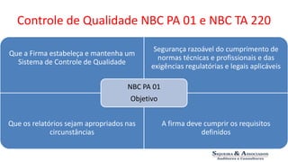 Controle de Qualidade NBC PA 01 e NBC TA 220 
Que a Firma estabeleça e mantenha um 
Sistema de Controle de Qualidade 
Segurança razoável do cumprimento de 
normas técnicas e profissionais e das 
exigências regulatórias e legais aplicáveis 
Que os relatórios sejam apropriados nas 
circunstâncias 
A firma deve cumprir os requisitos 
definidos 
NBC PA 01 
Objetivo 
 