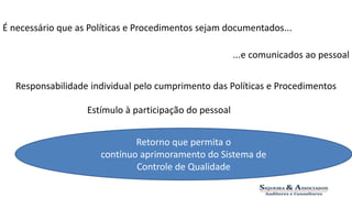 É necessário que as Políticas e Procedimentos sejam documentados... 
...e comunicados ao pessoal 
Responsabilidade individual pelo cumprimento das Políticas e Procedimentos 
Estímulo à participação do pessoal 
Retorno que permita o 
contínuo aprimoramento do Sistema de 
Controle de Qualidade 
 