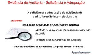 Evidência de Auditoria - Suficiência e Adequação 
A suficiência e adequação de evidência de 
auditoria estão inter-relacionadas 
Suficiência 
Medida da quantidade de evidência de auditoria 
• Afetada pela avaliação do auditor dos riscos de 
distorção 
• Afetada pela qualidade de tal evidência 
Obter mais evidência de auditoria não compensa a sua má qualidade 
 