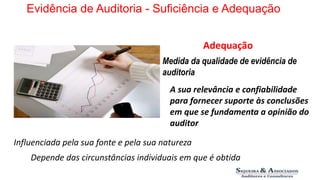 Evidência de Auditoria - Suficiência e Adequação 
Adequação 
Medida da qualidade de evidência de 
auditoria 
A sua relevância e confiabilidade 
para fornecer suporte às conclusões 
em que se fundamenta a opinião do 
auditor 
Influenciada pela sua fonte e pela sua natureza 
Depende das circunstâncias individuais em que é obtida 
 