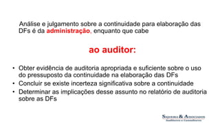 Responsabilidades 
Análise e julgamento sobre a continuidade para elaboração das 
DFs é da administração, enquanto que cabe 
ao auditor: 
• Obter evidência de auditoria apropriada e suficiente sobre o uso 
do pressuposto da continuidade na elaboração das DFs 
• Concluir se existe incerteza significativa sobre a continuidade 
• Determinar as implicações desse assunto no relatório de auditoria 
sobre as DFs 
 