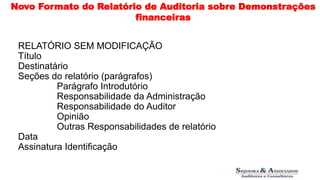 Novo Formato do Relatório de Auditoria sobre Demonstrações 
financeiras 
RELATÓRIO SEM MODIFICAÇÃO 
Título 
Destinatário 
Seções do relatório (parágrafos) 
Parágrafo Introdutório 
Responsabilidade da Administração 
Responsabilidade do Auditor 
Opinião 
Outras Responsabilidades de relatório 
Data 
Assinatura Identificação 
 