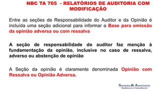 NBC TA 705 - RELATÓRIOS DE AUDITORIA COM 
MODIFICAÇÃO 
Entre as seções de Responsabilidade do Auditor e da Opinião é 
incluída uma seção adicional para informar a Base para emissão 
da opinião adversa ou com ressalva 
A seção de responsabilidade do auditor faz menção à 
fundamentação da opinião, inclusive no caso de ressalva, 
adverso ou abstenção de opinião 
A Seção da opinião é claramente denominada Opinião com 
Ressalva ou Opinião Adversa. 
 