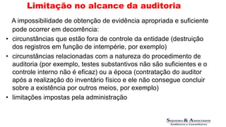 Limitação no alcance da auditoria 
A impossibilidade de obtenção de evidência apropriada e suficiente 
pode ocorrer em decorrência: 
• circunstâncias que estão fora de controle da entidade (destruição 
dos registros em função de intempérie, por exemplo) 
• circunstâncias relacionadas com a natureza do procedimento de 
auditoria (por exemplo, testes substantivos não são suficientes e o 
controle interno não é eficaz) ou a época (contratação do auditor 
após a realização do inventário físico e ele não consegue concluir 
sobre a existência por outros meios, por exemplo) 
• limitações impostas pela administração 
 