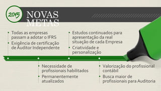 NOVAS 
METAS 
2015 
• Necessidade de 
profissionais habilitados 
• Permanentemente 
atualizados 
• Valorização do profissional 
contábil 
• Busca maior de 
profissionais para Auditoria 
• Todas as empresas 
passam a adotar o IFRS 
• Exigência de certificação 
de Auditor Independente 
• Estudos continuados para 
apresentação da real 
situação de cada Empresa 
• Criatividade e 
personalização 
 
