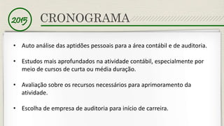 2015 CRONOGRAMA 
• Auto análise das aptidões pessoais para a área contábil e de auditoria. 
• Estudos mais aprofundados na atividade contábil, especialmente por 
meio de cursos de curta ou média duração. 
• Avaliação sobre os recursos necessários para aprimoramento da 
atividade. 
• Escolha de empresa de auditoria para início de carreira. 
 